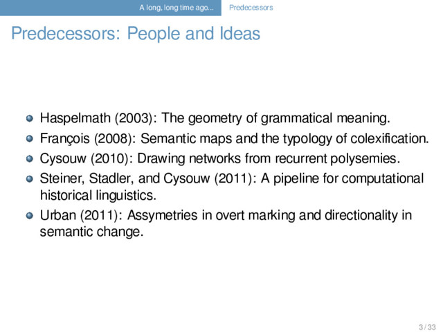 A long, long time ago... Predecessors
Predecessors: People and Ideas
Haspelmath (2003): The geometry of grammatical meaning.
François (2008): Semantic maps and the typology of colexiﬁcation.
Cysouw (2010): Drawing networks from recurrent polysemies.
Steiner, Stadler, and Cysouw (2011): A pipeline for computational
historical linguistics.
Urban (2011): Assymetries in overt marking and directionality in
semantic change.
3 / 33
