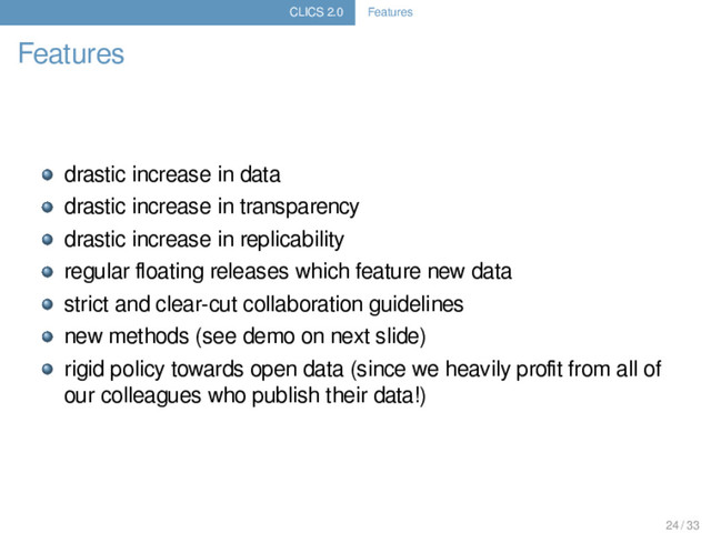 CLICS 2.0 Features
Features
drastic increase in data
drastic increase in transparency
drastic increase in replicability
regular ﬂoating releases which feature new data
strict and clear-cut collaboration guidelines
new methods (see demo on next slide)
rigid policy towards open data (since we heavily proﬁt from all of
our colleagues who publish their data!)
24 / 33
