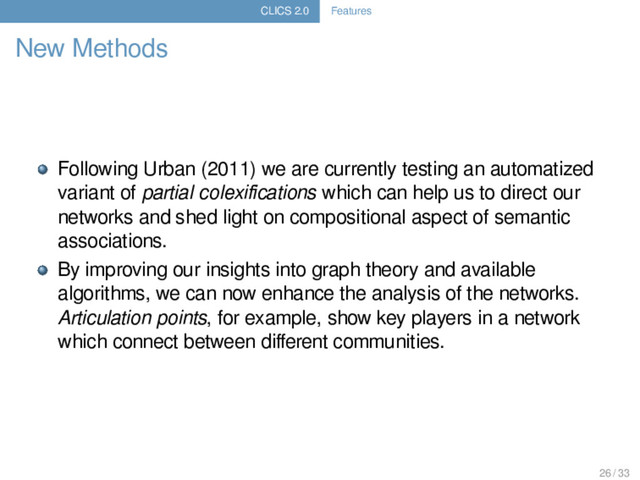 CLICS 2.0 Features
New Methods
Following Urban (2011) we are currently testing an automatized
variant of partial colexiﬁcations which can help us to direct our
networks and shed light on compositional aspect of semantic
associations.
By improving our insights into graph theory and available
algorithms, we can now enhance the analysis of the networks.
Articulation points, for example, show key players in a network
which connect between diﬀerent communities.
26 / 33
