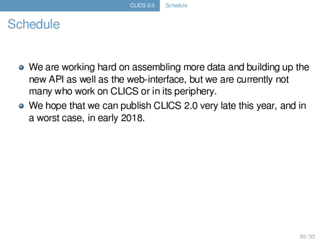 CLICS 2.0 Schedule
Schedule
We are working hard on assembling more data and building up the
new API as well as the web-interface, but we are currently not
many who work on CLICS or in its periphery.
We hope that we can publish CLICS 2.0 very late this year, and in
a worst case, in early 2018.
30 / 33
