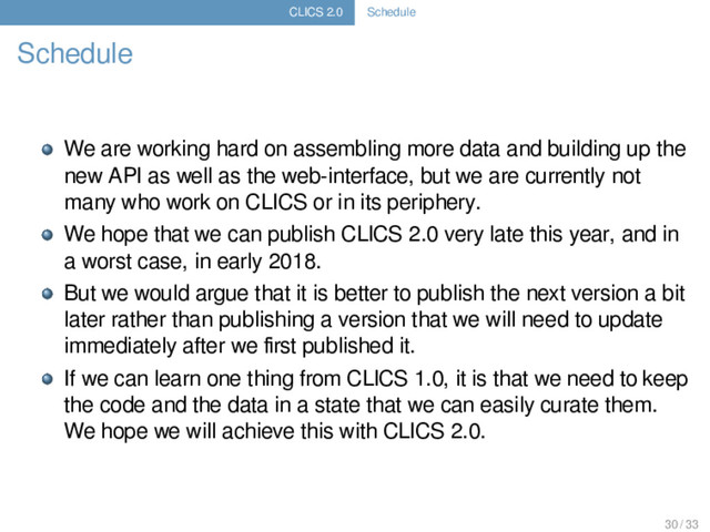 CLICS 2.0 Schedule
Schedule
We are working hard on assembling more data and building up the
new API as well as the web-interface, but we are currently not
many who work on CLICS or in its periphery.
We hope that we can publish CLICS 2.0 very late this year, and in
a worst case, in early 2018.
But we would argue that it is better to publish the next version a bit
later rather than publishing a version that we will need to update
immediately after we ﬁrst published it.
If we can learn one thing from CLICS 1.0, it is that we need to keep
the code and the data in a state that we can easily curate them.
We hope we will achieve this with CLICS 2.0.
30 / 33
