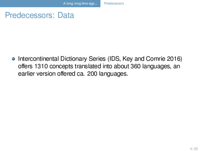 A long, long time ago... Predecessors
Predecessors: Data
Intercontinental Dictionary Series (IDS, Key and Comrie 2016)
oﬀers 1310 concepts translated into about 360 languages, an
earlier version oﬀered ca. 200 languages.
4 / 33
