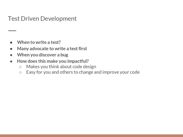 Test Driven Development
● When to write a test?
● Many advocate to write a test first
● When you discover a bug
● How does this make you impactful?
○ Makes you think about code design
○ Easy for you and others to change and improve your code
