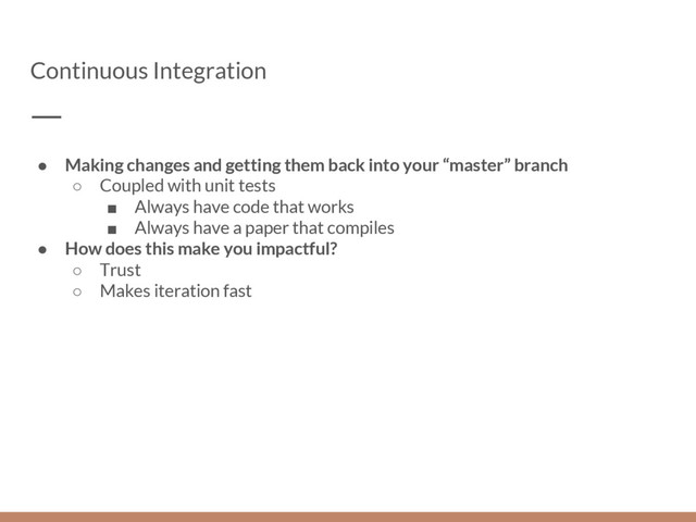 Continuous Integration
● Making changes and getting them back into your “master” branch
○ Coupled with unit tests
■ Always have code that works
■ Always have a paper that compiles
● How does this make you impactful?
○ Trust
○ Makes iteration fast
