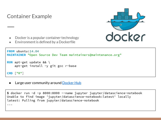 Container Example
● Docker is a popular container technology
● Environment is defined by a Dockerfile
FROM ubuntu:14.04
MAINTAINER "Open Source Dev Team maintainers@maintenance.org"
RUN apt-get update && \
apt-get install -y git gcc r-base
CMD ["R"]
● Large user community around Docker Hub
$ docker run -d -p 8000:8000 --name jupyter jupyter/datascience-notebook
Unable to find image 'jupyter/datascience-notebook:latest' locally
latest: Pulling from jupyter/datascience-notebook
...
