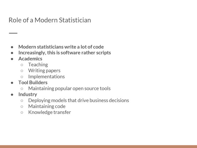 Role of a Modern Statistician
● Modern statisticians write a lot of code
● Increasingly, this is software rather scripts
● Academics
○ Teaching
○ Writing papers
○ Implementations
● Tool Builders
○ Maintaining popular open source tools
● Industry
○ Deploying models that drive business decisions
○ Maintaining code
○ Knowledge transfer
