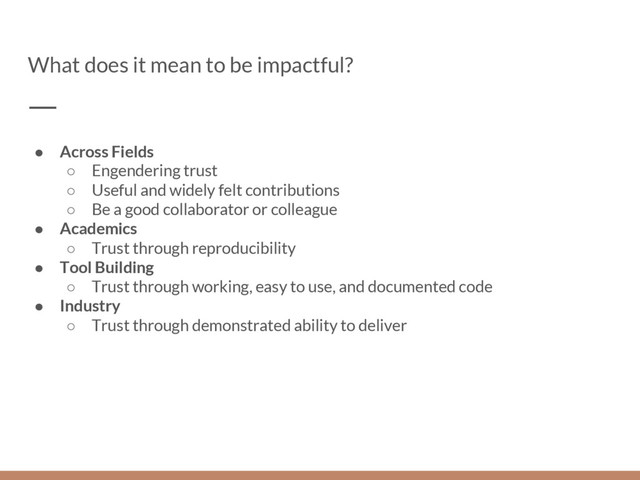 What does it mean to be impactful?
● Across Fields
○ Engendering trust
○ Useful and widely felt contributions
○ Be a good collaborator or colleague
● Academics
○ Trust through reproducibility
● Tool Building
○ Trust through working, easy to use, and documented code
● Industry
○ Trust through demonstrated ability to deliver
