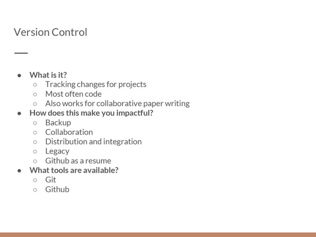 Version Control
● What is it?
○ Tracking changes for projects
○ Most often code
○ Also works for collaborative paper writing
● How does this make you impactful?
○ Backup
○ Collaboration
○ Distribution and integration
○ Legacy
○ Github as a resume
● What tools are available?
○ Git
○ Github
