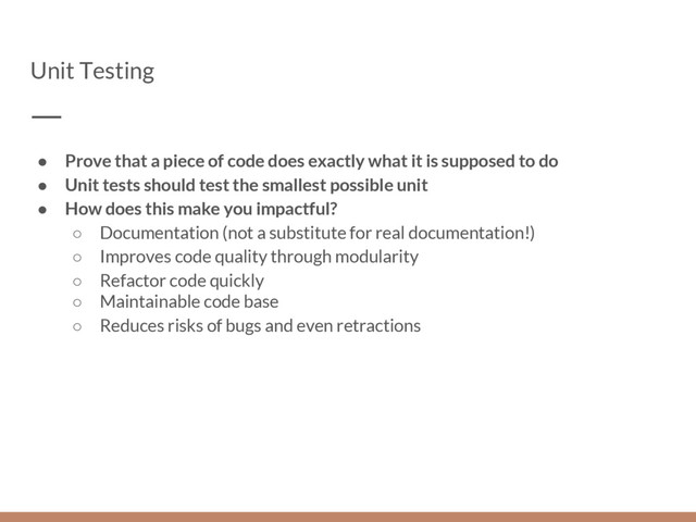 Unit Testing
● Prove that a piece of code does exactly what it is supposed to do
● Unit tests should test the smallest possible unit
● How does this make you impactful?
○ Documentation (not a substitute for real documentation!)
○ Improves code quality through modularity
○ Refactor code quickly
○ Maintainable code base
○ Reduces risks of bugs and even retractions
