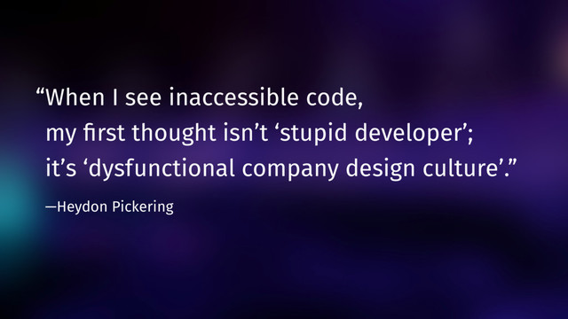 “When I see inaccessible code,  
my ﬁrst thought isn’t ‘stupid developer’;  
it’s ‘dysfunctional company design culture’.”  
—Heydon Pickering
