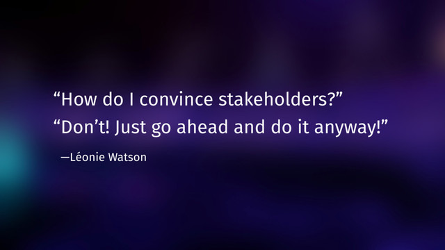“How do I convince stakeholders?”
“Don’t! Just go ahead and do it anyway!”  
—Léonie Watson
