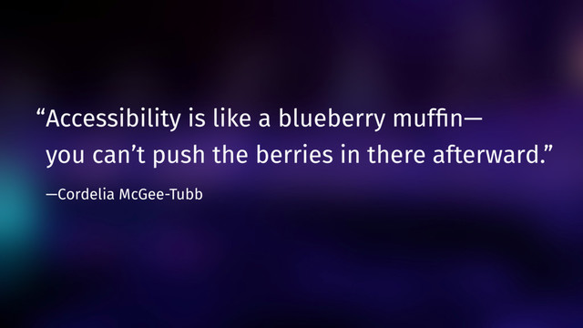 “Accessibility is like a blueberry mufﬁn— 
you can’t push the berries in there afterward.”  
—Cordelia McGee-Tubb

