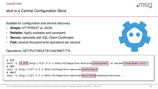 CoreOS etcd
etcd is a Central Configuration Store
© msg | Getting Organized with Service Discovery for Microservices | Alexander Schwartz | Continuous Lifecycle London 2016 | 4 May 2016 11
Suitable for configuration and service discovery
• Simple: HTTP/REST w/ JSON
• Reliable: highly available and consistent
• Secure: optionally with SSL-Client-Certificates
• Fast: several thousand write operations per second
Operations: GET/PUT/DELETE/CAS/WAIT/TTL
# PUT
curl -L -X PUT http://127.0.0.1:4001/v2/keys/foo-service/container1 –d value="localhost:1111"
# GET
curl -L http://127.0.0.1:4001/v2/keys/foo-service/container1
# WAIT
curl -L http://127.0.0.1:4001/v2/keys/foo-service?wait=true\&recursive=true...
