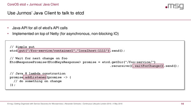 CoreOS etcd + Jurmous’ Java Client
Use Jurmos’ Java Client to talk to etcd
© msg | Getting Organized with Service Discovery for Microservices | Alexander Schwartz | Continuous Lifecycle London 2016 | 4 May 2016 14
• Java-API for all of etcd’s API calls
• Implemented on top of Netty (for asynchronous, non-blocking IO)
// Simple put
etcd.put("/foo-service/container1","localhost:1111").send();
// Wait for next change on foo
EtcdResponsePromise promise = etcd.getDir("/foo-service/")
.recursive().waitForChange().send();
// Java 8 lambda construction
promise.addListener(promise -> {
// do something on change
});
