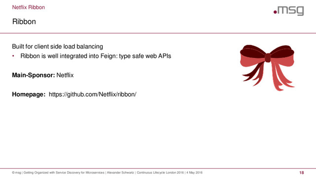 Netflix Ribbon
Ribbon
© msg | Getting Organized with Service Discovery for Microservices | Alexander Schwartz | Continuous Lifecycle London 2016 | 4 May 2016 18
Built for client side load balancing
• Ribbon is well integrated into Feign: type safe web APIs
Main-Sponsor: Netflix
Homepage: https://github.com/Netflix/ribbon/
