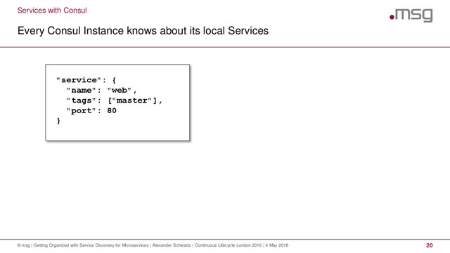 Services with Consul
Every Consul Instance knows about its local Services
© msg | Getting Organized with Service Discovery for Microservices | Alexander Schwartz | Continuous Lifecycle London 2016 | 4 May 2016 20
"service": {
"name": "web",
"tags": ["master"],
"port": 80
}
