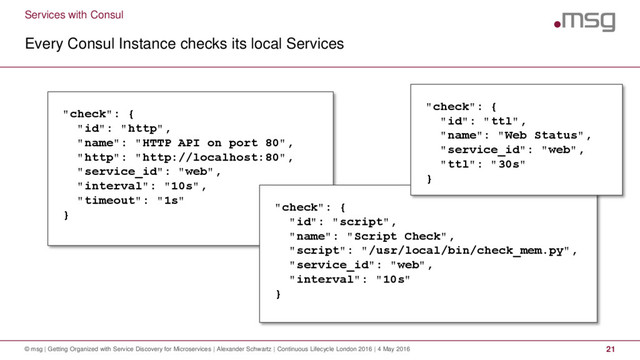 Services with Consul
Every Consul Instance checks its local Services
© msg | Getting Organized with Service Discovery for Microservices | Alexander Schwartz | Continuous Lifecycle London 2016 | 4 May 2016 21
"check": {
"id": "http",
"name": "HTTP API on port 80",
"http": "http://localhost:80",
"service_id": "web",
"interval": "10s",
"timeout": "1s"
}
"check": {
"id": "script",
"name": "Script Check",
"script": "/usr/local/bin/check_mem.py",
"service_id": "web",
"interval": "10s"
}
"check": {
"id": "ttl",
"name": "Web Status",
"service_id": "web",
"ttl": "30s"
}
