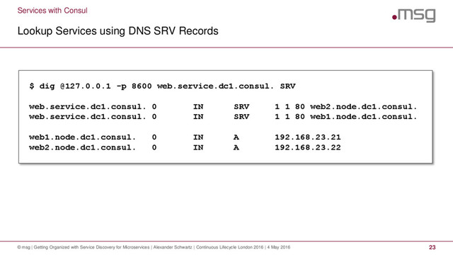 Services with Consul
Lookup Services using DNS SRV Records
© msg | Getting Organized with Service Discovery for Microservices | Alexander Schwartz | Continuous Lifecycle London 2016 | 4 May 2016 23
$ dig @127.0.0.1 -p 8600 web.service.dc1.consul. SRV
web.service.dc1.consul. 0 IN SRV 1 1 80 web2.node.dc1.consul.
web.service.dc1.consul. 0 IN SRV 1 1 80 web1.node.dc1.consul.
web1.node.dc1.consul. 0 IN A 192.168.23.21
web2.node.dc1.consul. 0 IN A 192.168.23.22
