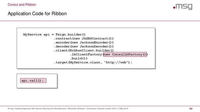 Consul and Ribbon
Application Code for Ribbon
© msg | Getting Organized with Service Discovery for Microservices | Alexander Schwartz | Continuous Lifecycle London 2016 | 4 May 2016 24
MyService api = Feign.builder()
.contract(new JAXRSContract())
.encoder(new JacksonEncoder())
.decoder(new JacksonDecoder())
.client(RibbonClient.builder()
.lbClientFactory(new ConsulLbFactory())
.build())
.target(MyService.class, "http://web");
api.call();
