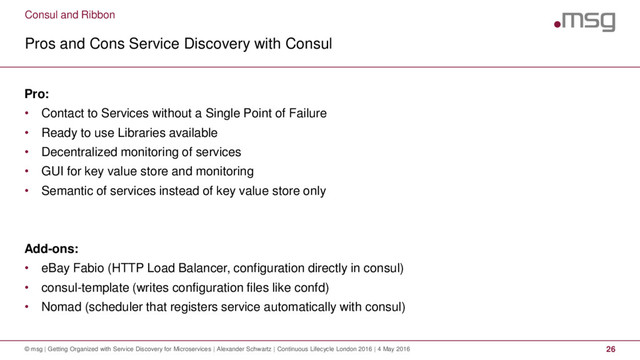 Consul and Ribbon
Pros and Cons Service Discovery with Consul
© msg | Getting Organized with Service Discovery for Microservices | Alexander Schwartz | Continuous Lifecycle London 2016 | 4 May 2016 26
Pro:
• Contact to Services without a Single Point of Failure
• Ready to use Libraries available
• Decentralized monitoring of services
• GUI for key value store and monitoring
• Semantic of services instead of key value store only
Add-ons:
• eBay Fabio (HTTP Load Balancer, configuration directly in consul)
• consul-template (writes configuration files like confd)
• Nomad (scheduler that registers service automatically with consul)
