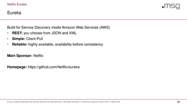 Netflix Eureka
Eureka
© msg | Getting Organized with Service Discovery for Microservices | Alexander Schwartz | Continuous Lifecycle London 2016 | 4 May 2016 28
Build for Service Discovery inside Amazon Web Services (AWS)
• REST: you choose from JSON and XML
• Simple: Client-Pull
• Reliable: highly available, availability before consistency
Main Sponsor: Netflix
Homepage: https://github.com/Netflix/eureka
