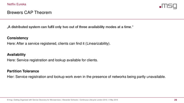 Netflix Eureka
Brewers CAP Theorem
© msg | Getting Organized with Service Discovery for Microservices | Alexander Schwartz | Continuous Lifecycle London 2016 | 4 May 2016 29
„A distributed system can fulfil only two out of three availability modes at a time.“
Consistency
Here: After a service registered, clients can find it (Linearizability).
Availability
Here: Service registration and lookup available for clients.
Partition Tolerance
Hier: Service registration and lookup work even in the presence of networks being partly unavailable.

