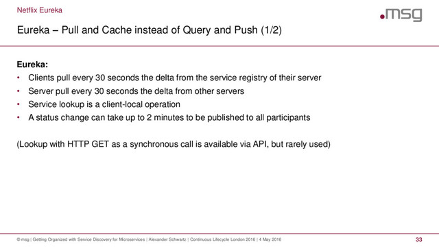 Netflix Eureka
Eureka – Pull and Cache instead of Query and Push (1/2)
© msg | Getting Organized with Service Discovery for Microservices | Alexander Schwartz | Continuous Lifecycle London 2016 | 4 May 2016 33
Eureka:
• Clients pull every 30 seconds the delta from the service registry of their server
• Server pull every 30 seconds the delta from other servers
• Service lookup is a client-local operation
• A status change can take up to 2 minutes to be published to all participants
(Lookup with HTTP GET as a synchronous call is available via API, but rarely used)
