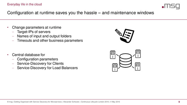 Everyday life in the cloud
Configuration at runtime saves you the hassle – and maintenance windows
© msg | Getting Organized with Service Discovery for Microservices | Alexander Schwartz | Continuous Lifecycle London 2016 | 4 May 2016 9
• Change parameters at runtime
 Target-IPs of servers
 Names of input and output folders
 Timeouts and other business parameters
• Central database for
 Configuration parameters
 Service-Discovery for Clients
 Service-Discovery for Load Balancers
