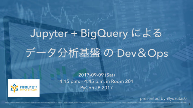 Jupyter + BigQuery ʹΑΔ 
σʔλ෼ੳج൫ ͷ DevˍOps
2017-09-09 (Sat) 
4:15 p.m. – 4:45 p.m. in Room 201 
PyCon JP 2017 
presented by @yuzutas0 
https://www.pexels.com/photo/close-up-of-computer-keyboard-257949/ɹhttps://www.pexels.com/photo/technology-computer-lines-board-50711/ɹhttps://www.pexels.com/photo/black-and-white-business-chart-computer-241544/

