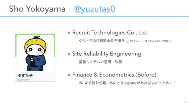 ɹSho Yokoyamaɹ@yuzutas0
ɹɹ
 
 

● Recruit Technologies Co., Ltd.  
ɹɹάϧʔϓͷITࢪࡦશൠΛ୲͏ byʰϦΫϧʔτɺਐԽΛࢭΊͳ͍ITݱ৔ྗʱ
● Site Reliability Engineering 
ɹɹج൫γεςϜͷӡ༻ɾվળ
● Finance & Econometrics (Before) 
ɹɹRʹΑΔ౷ܭॲཧ - ͋ͷͱ͖Jupyter͕͋Ε͹Α͔ͬͨͷʹʂ
