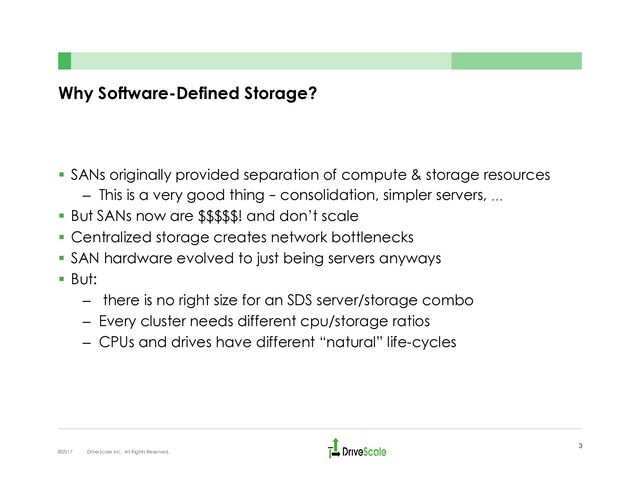 Why Software-Defined Storage?
§  SANs originally provided separation of compute & storage resources
–  This is a very good thing – consolidation, simpler servers, …
§  But SANs now are $$$$$! and don’t scale
§  Centralized storage creates network bottlenecks
§  SAN hardware evolved to just being servers anyways
§  But:
–  there is no right size for an SDS server/storage combo
–  Every cluster needs different cpu/storage ratios
–  CPUs and drives have different “natural” life-cycles
3
©2017 DriveScale Inc. All Rights Reserved.
