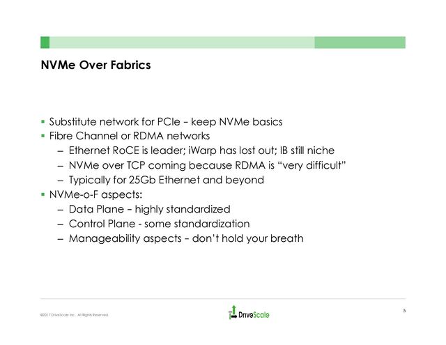 NVMe Over Fabrics
§  Substitute network for PCIe – keep NVMe basics
§  Fibre Channel or RDMA networks
–  Ethernet RoCE is leader; iWarp has lost out; IB still niche
–  NVMe over TCP coming because RDMA is “very difficult”
–  Typically for 25Gb Ethernet and beyond
§  NVMe-o-F aspects:
–  Data Plane – highly standardized
–  Control Plane - some standardization
–  Manageability aspects – don’t hold your breath
5
©2017 DriveScale Inc. All Rights Reserved.
