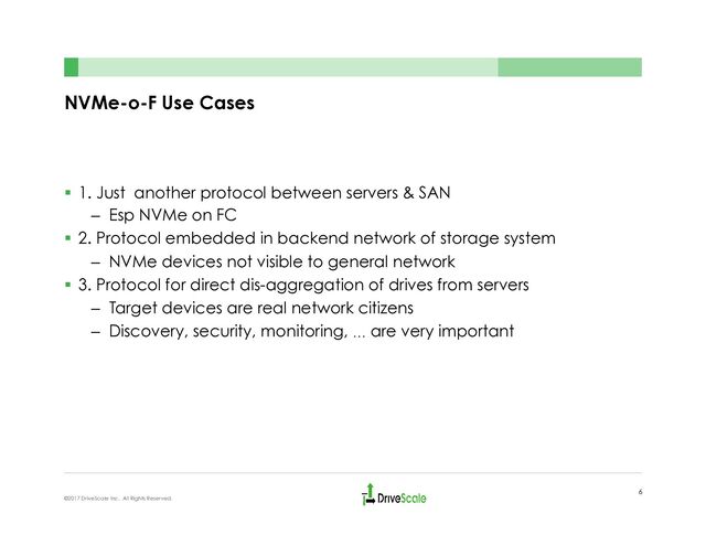 NVMe-o-F Use Cases
§  1. Just another protocol between servers & SAN
–  Esp NVMe on FC
§  2. Protocol embedded in backend network of storage system
–  NVMe devices not visible to general network
§  3. Protocol for direct dis-aggregation of drives from servers
–  Target devices are real network citizens
–  Discovery, security, monitoring, … are very important
6
©2017 DriveScale Inc. All Rights Reserved.
