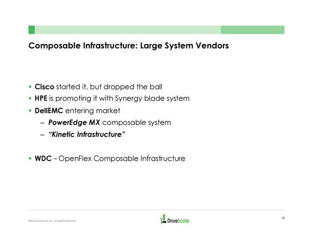 Composable Infrastructure: Large System Vendors
§  Cisco started it, but dropped the ball
§  HPE is promoting it with Synergy blade system
§  DellEMC entering market
–  PowerEdge MX composable system
–  “Kinetic Infrastructure”
§  WDC – OpenFlex Composable Infrastructure
10
©2018 DriveScale Inc. All Rights Reserved.
