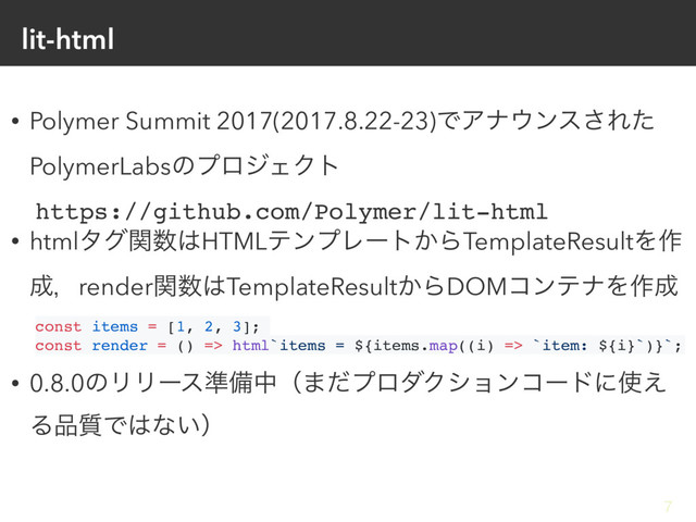 lit-html
• Polymer Summit 2017(2017.8.22-23)ͰΞφ΢ϯε͞Εͨ
PolymerLabsͷϓϩδΣΫτ
https://github.com/Polymer/lit-html
• htmlλάؔ਺͸HTMLςϯϓϨʔτ͔ΒTemplateResultΛ࡞
੒ɼrenderؔ਺͸TemplateResult͔ΒDOMίϯςφΛ࡞੒
const items = [1, 2, 3];
const render = () => html`items = ${items.map((i) => `item: ${i}`)}`;
• 0.8.0ͷϦϦʔε४උதʢ·ͩϓϩμΫγϣϯίʔυʹ࢖͑
Δ඼࣭Ͱ͸ͳ͍ʣ
7
