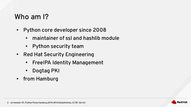 ssl module 101, Python Pizza Hamburg 2019, @ChristianHeimes, CC BY-SA 4.0
2
Who am I?
●
Python core developer since 2008
●
maintainer of ssl and hashlib module
●
Python security team
●
Red Hat Security Engineering
●
FreeIPA Identity Management
●
Dogtag PKI
●
from Hamburg
