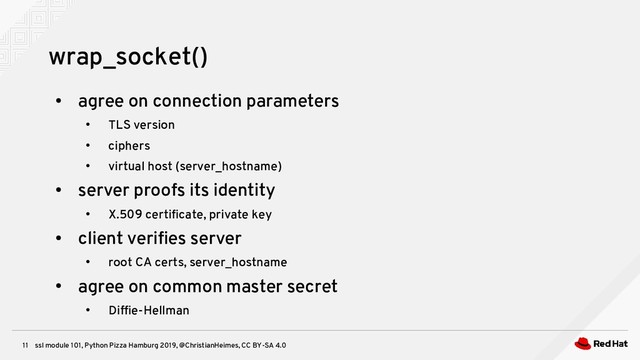 ssl module 101, Python Pizza Hamburg 2019, @ChristianHeimes, CC BY-SA 4.0
11
wrap_socket()
●
agree on connection parameters
●
TLS version
●
ciphers
●
virtual host (server_hostname)
●
server proofs its identity
●
X.509 certificate, private key
●
client verifies server
●
root CA certs, server_hostname
●
agree on common master secret
●
Diffie-Hellman

