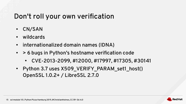 ssl module 101, Python Pizza Hamburg 2019, @ChristianHeimes, CC BY-SA 4.0
15
Don't roll your own verification
●
CN/SAN
●
wildcards
●
internationalized domain names (IDNA)
●
> 6 bugs in Python's hostname verification code
●
CVE-2013-2099, #12000, #17997, #17305, #30141
●
Python 3.7 uses X509_VERIFY_PARAM_set1_host()
OpenSSL 1.0.2+ / LibreSSL 2.7.0
