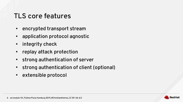 ssl module 101, Python Pizza Hamburg 2019, @ChristianHeimes, CC BY-SA 4.0
6
TLS core features
●
encrypted transport stream
●
application protocol agnostic
●
integrity check
●
replay attack protection
●
strong authentication of server
●
strong authentication of client (optional)
●
extensible protocol
