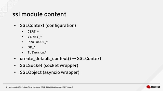 ssl module 101, Python Pizza Hamburg 2019, @ChristianHeimes, CC BY-SA 4.0
8
ssl module content
●
SSLContext (configuration)
●
CERT_*
●
VERIFY_*
●
PROTOCOL_*
●
OP_*
●
TLSVersion.*
●
create_default_context() SSLContext
→
●
SSLSocket (socket wrapper)
●
SSLObject (asyncio wrapper)
