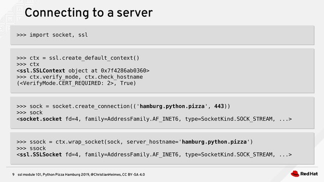 ssl module 101, Python Pizza Hamburg 2019, @ChristianHeimes, CC BY-SA 4.0
9
Connecting to a server
>>> import socket, ssl
>>> import socket, ssl
>>> ctx = ssl.create_default_context()
>>> ctx

>>> ctx.verify_mode, ctx.check_hostname
(, True)
>>> ctx = ssl.create_default_context()
>>> ctx

>>> ctx.verify_mode, ctx.check_hostname
(, True)
>>> sock = socket.create_connection(('hamburg.python.pizza', 443))
>>> sock

>>> sock = socket.create_connection(('hamburg.python.pizza', 443))
>>> sock

>>> ssock = ctx.wrap_socket(sock, server_hostname='hamburg.python.pizza')
>>> ssock

>>> ssock = ctx.wrap_socket(sock, server_hostname='hamburg.python.pizza')
>>> ssock

