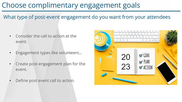 • Consider the call to action at the
event.
• Engagement types like volunteers…
• Create post-engagement plan for the
event.
• Deﬁne post event call to action.
Choose complimentary engagement goals
What type of post-event engagement do you want from your attendees
20
23
