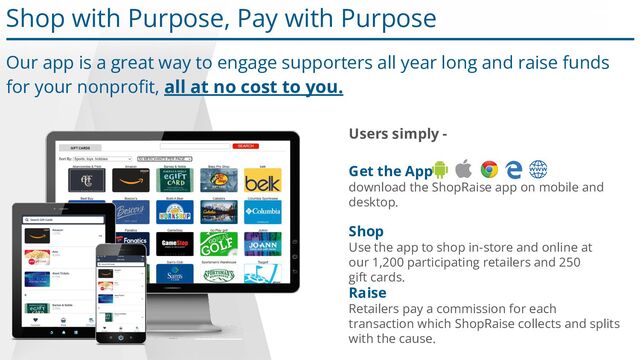 Shop with Purpose, Pay with Purpose
Our app is a great way to engage supporters all year long and raise funds
for your nonproﬁt, all at no cost to you.
Shop
Use the app to shop in-store and online at
our 1,200 participating retailers and 250
gift cards.
Raise
Retailers pay a commission for each
transaction which ShopRaise collects and splits
with the cause.
Get the App
download the ShopRaise app on mobile and
desktop.
Users simply -
