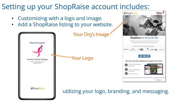 Setting up your ShopRaise account includes:
• Customizing with a logo and image.
• Add a ShopRaise listing to your website.
utilizing your logo, branding, and messaging.
