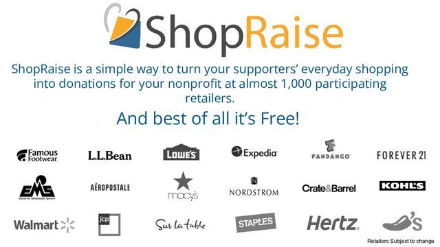 ShopRaise is a simple way to turn your supporters’ everyday shopping
into donations for your nonproﬁt at almost 1,000 participating
retailers.
And best of all it’s Free!
Retailers Subject to change
