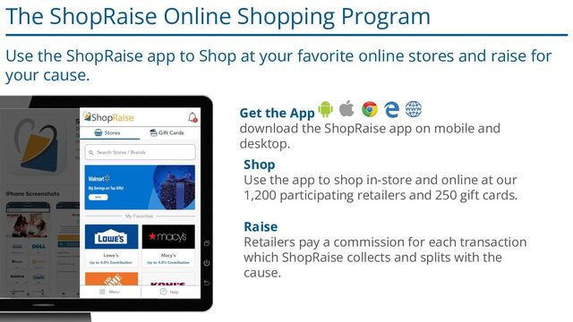 The ShopRaise Online Shopping Program
Use the ShopRaise app to Shop at your favorite online stores and raise for
your cause.
Shop
Use the app to shop in-store and online at our
1,200 participating retailers and 250 gift cards.
Raise
Retailers pay a commission for each transaction
which ShopRaise collects and splits with the
cause.
Get the App
download the ShopRaise app on mobile and
desktop.
