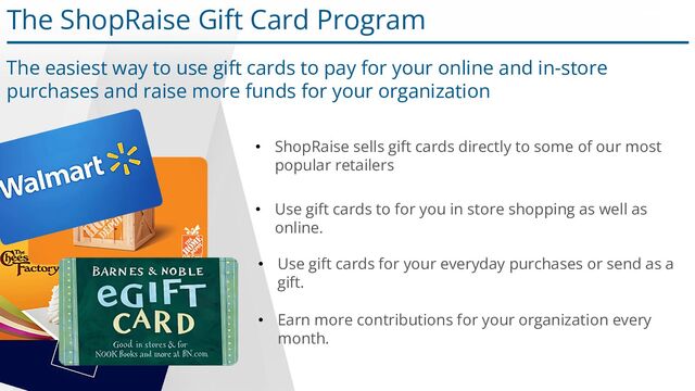 The ShopRaise Gift Card Program
• Use gift cards to for you in store shopping as well as
online.
• Earn more contributions for your organization every
month.
• ShopRaise sells gift cards directly to some of our most
popular retailers
The easiest way to use gift cards to pay for your online and in-store
purchases and raise more funds for your organization
• Use gift cards for your everyday purchases or send as a
gift.
