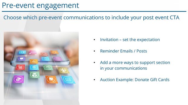 Choose which pre-event communications to include your post event CTA
• Invitation – set the expectation
• Reminder Emails / Posts
• Add a more ways to support section
in your communications
• Auction Example: Donate Gift Cards
Pre-event engagement
