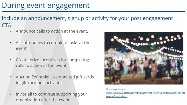 • Announce calls to action at the event.
• Ask attendees to complete tasks at the
event.
• Create prize incentives for completing
calls to action at the event.
• Auction Example: Use donated gift cards
in gift card pull activities.
• Invite all to continue supporting your
organization after the event.
For event ideas -
https://www.auctria.com/blog/proven-revenue-generators-for-an-
event-fundraiser/
During event engagement
Include an announcement, signup or activity for your post engagement
CTA
