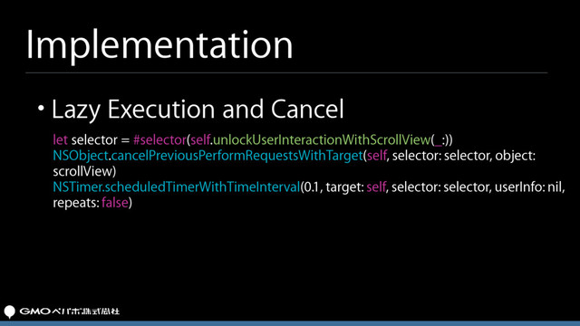 Implementation
let selector = #selector(self.unlockUserInteractionWithScrollView(_:))
NSObject.cancelPreviousPerformRequestsWithTarget(self, selector: selector, object:
scrollView)
NSTimer.scheduledTimerWithTimeInterval(0.1, target: self, selector: selector, userInfo: nil,
repeats: false)
• Lazy Execution and Cancel
